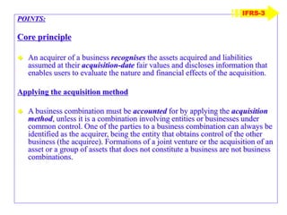 POINTS:
Core principle
 An acquirer of a business recognises the assets acquired and liabilities
assumed at their acquisition-date fair values and discloses information that
enables users to evaluate the nature and financial effects of the acquisition.
Applying the acquisition method
 A business combination must be accounted for by applying the acquisition
method, unless it is a combination involving entities or businesses under
common control. One of the parties to a business combination can always be
identified as the acquirer, being the entity that obtains control of the other
business (the acquiree). Formations of a joint venture or the acquisition of an
asset or a group of assets that does not constitute a business are not business
combinations.
IFRS-3
 