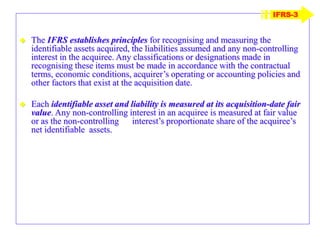  The IFRS establishes principles for recognising and measuring the
identifiable assets acquired, the liabilities assumed and any non-controlling
interest in the acquiree. Any classifications or designations made in
recognising these items must be made in accordance with the contractual
terms, economic conditions, acquirer’s operating or accounting policies and
other factors that exist at the acquisition date.
 Each identifiable asset and liability is measured at its acquisition-date fair
value. Any non-controlling interest in an acquiree is measured at fair value
or as the non-controlling interest’s proportionate share of the acquiree’s
net identifiable assets.
IFRS-3
 