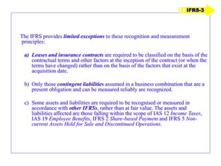 The IFRS provides limited exceptions to these recognition and measurement
principles:
a) Leases and insurance contracts are required to be classified on the basis of the
contractual terms and other factors at the inception of the contract (or when the
terms have changed) rather than on the basis of the factors that exist at the
acquisition date.
b) Only those contingent liabilities assumed in a business combination that are a
present obligation and can be measured reliably are recognized.
c) Some assets and liabilities are required to be recognised or measured in
accordance with other IFRSs, rather than at fair value. The assets and
liabilities affected are those falling within the scope of IAS 12 Income Taxes,
IAS 19 Employee Benefits, IFRS 2 Share-based Payment and IFRS 5 Non-
current Assets Held for Sale and Discontinued Operations.
IFRS-3
 