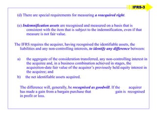 (d) There are special requirements for measuring a reacquired right.
(e) Indemnification assets are recognised and measured on a basis that is
consistent with the item that is subject to the indemnification, even if that
measure is not fair value.
The IFRS requires the acquirer, having recognised the identifiable assets, the
liabilities and any non-controlling interests, to identify any difference between:
a) the aggregate of the consideration transferred, any non-controlling interest in
the acquiree and, in a business combination achieved in stages, the
acquisition-date fair value of the acquirer’s previously held equity interest in
the acquiree; and
b) the net identifiable assets acquired.
The difference will, generally, be recognised as goodwill. If the acquirer
has made a gain from a bargain purchase that gain is recognised
in profit or loss.
IFRS-3
 