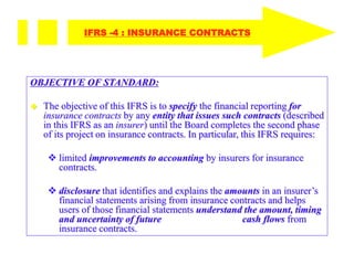 OBJECTIVE OF STANDARD:
 The objective of this IFRS is to specify the financial reporting for
insurance contracts by any entity that issues such contracts (described
in this IFRS as an insurer) until the Board completes the second phase
of its project on insurance contracts. In particular, this IFRS requires:
 limited improvements to accounting by insurers for insurance
contracts.
 disclosure that identifies and explains the amounts in an insurer’s
financial statements arising from insurance contracts and helps
users of those financial statements understand the amount, timing
and uncertainty of future cash flows from
insurance contracts.
IFRS -4 : INSURANCE CONTRACTS
 