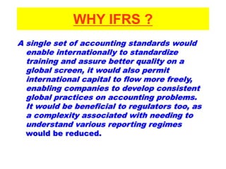 WHY IFRS ?
A single set of accounting standards would
enable internationally to standardize
training and assure better quality on a
global screen, it would also permit
international capital to flow more freely,
enabling companies to develop consistent
global practices on accounting problems.
It would be beneficial to regulators too, as
a complexity associated with needing to
understand various reporting regimes
would be reduced.
 