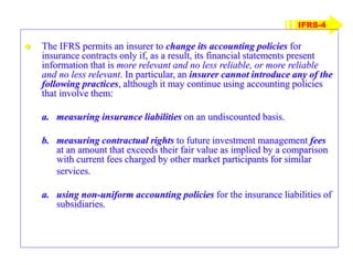 IFRS-4
 The IFRS permits an insurer to change its accounting policies for
insurance contracts only if, as a result, its financial statements present
information that is more relevant and no less reliable, or more reliable
and no less relevant. In particular, an insurer cannot introduce any of the
following practices, although it may continue using accounting policies
that involve them:
a. measuring insurance liabilities on an undiscounted basis.
b. measuring contractual rights to future investment management fees
at an amount that exceeds their fair value as implied by a comparison
with current fees charged by other market participants for similar
services.
a. using non-uniform accounting policies for the insurance liabilities of
subsidiaries.
 