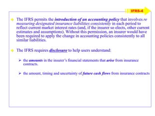  The IFRS permits the introduction of an accounting policy that involves re
measuring designated insurance liabilities consistently in each period to
reflect current market interest rates (and, if the insurer so elects, other current
estimates and assumptions). Without this permission, an insurer would have
been required to apply the change in accounting policies consistently to all
similar liabilities.
 The IFRS requires disclosure to help users understand:
 the amounts in the insurer’s financial statements that arise from insurance
contracts.
 the amount, timing and uncertainty of future cash flows from insurance contracts
IFRS-4
 