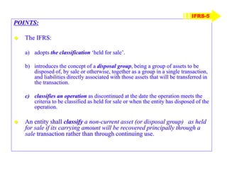 POINTS:
 The IFRS:
a) adopts the classification ‘held for sale’.
b) introduces the concept of a disposal group, being a group of assets to be
disposed of, by sale or otherwise, together as a group in a single transaction,
and liabilities directly associated with those assets that will be transferred in
the transaction.
c) classifies an operation as discontinued at the date the operation meets the
criteria to be classified as held for sale or when the entity has disposed of the
operation.
 An entity shall classify a non-current asset (or disposal group) as held
for sale if its carrying amount will be recovered principally through a
sale transaction rather than through continuing use.
IFRS-5
 