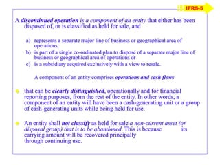 A discontinued operation is a component of an entity that either has been
disposed of, or is classified as held for sale, and
a) represents a separate major line of business or geographical area of
operations,
b) is part of a single co-ordinated plan to dispose of a separate major line of
business or geographical area of operations or
c) is a subsidiary acquired exclusively with a view to resale.
A component of an entity comprises operations and cash flows
 that can be clearly distinguished, operationally and for financial
reporting purposes, from the rest of the entity. In other words, a
component of an entity will have been a cash-generating unit or a group
of cash-generating units while being held for use.
 An entity shall not classify as held for sale a non-current asset (or
disposal group) that is to be abandoned. This is because its
carrying amount will be recovered principally
through continuing use.
IFRS-5
 