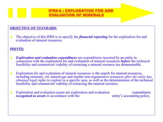 OBJECTIVE OF STANDARD:
 The objective of this IFRS is to specify the financial reporting for the exploration for and
evaluation of mineral resources.
POINTS:
 Exploration and evaluation expenditures are expenditures incurred by an entity in
connection with the exploration for and evaluation of mineral resources before the technical
feasibility and commercial viability of extracting a mineral resource are demonstrable.
 Exploration for and evaluation of mineral resources is the search for mineral resources,
including minerals, oil, natural gas and similar non-regenerative resources after the entity has
obtained legal rights to explore in a specific area, as well as the determination of the technical
feasibility and commercial viability of extracting the mineral resource.
 Exploration and evaluation assets are exploration and evaluation expenditures
recognized as assets in accordance with the entity’s accounting policy.
IFRS-6 : EXPLORATION FOR AND
EVALUATION OF MINERALS
 