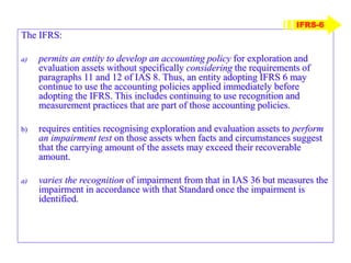The IFRS:
a) permits an entity to develop an accounting policy for exploration and
evaluation assets without specifically considering the requirements of
paragraphs 11 and 12 of IAS 8. Thus, an entity adopting IFRS 6 may
continue to use the accounting policies applied immediately before
adopting the IFRS. This includes continuing to use recognition and
measurement practices that are part of those accounting policies.
b) requires entities recognising exploration and evaluation assets to perform
an impairment test on those assets when facts and circumstances suggest
that the carrying amount of the assets may exceed their recoverable
amount.
a) varies the recognition of impairment from that in IAS 36 but measures the
impairment in accordance with that Standard once the impairment is
identified.
IFRS-6
 