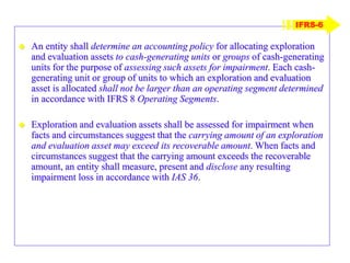  An entity shall determine an accounting policy for allocating exploration
and evaluation assets to cash-generating units or groups of cash-generating
units for the purpose of assessing such assets for impairment. Each cash-
generating unit or group of units to which an exploration and evaluation
asset is allocated shall not be larger than an operating segment determined
in accordance with IFRS 8 Operating Segments.
 Exploration and evaluation assets shall be assessed for impairment when
facts and circumstances suggest that the carrying amount of an exploration
and evaluation asset may exceed its recoverable amount. When facts and
circumstances suggest that the carrying amount exceeds the recoverable
amount, an entity shall measure, present and disclose any resulting
impairment loss in accordance with IAS 36.
IFRS-6
 
