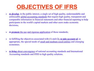 OBJECTIVES OF IFRS
 to develop, in the public interest, a single set of high quality, understandable and
enforceable global accounting standards that require high quality, transparent and
comparable information in financial statements and other financial reporting to help
participants in the world's capital markets and other users make economic
decisions;
 to promote the use and rigorous application of those standards;
 in fulfilling the objectives associated with (1) and (2), to take account of, as
appropriate, the special needs of small and medium-sized entities and emerging
economies.
 to bring about convergence of national accounting standards and International
Accounting standards and IFRS to high quality solutions.
 