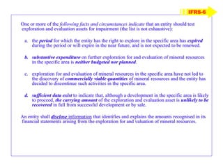 One or more of the following facts and circumstances indicate that an entity should test
exploration and evaluation assets for impairment (the list is not exhaustive):
a. the period for which the entity has the right to explore in the specific area has expired
during the period or will expire in the near future, and is not expected to be renewed.
b. substantive expenditure on further exploration for and evaluation of mineral resources
in the specific area is neither budgeted nor planned.
c. exploration for and evaluation of mineral resources in the specific area have not led to
the discovery of commercially viable quantities of mineral resources and the entity has
decided to discontinue such activities in the specific area.
d. sufficient data exist to indicate that, although a development in the specific area is likely
to proceed, the carrying amount of the exploration and evaluation asset is unlikely to be
recovered in full from successful development or by sale.
An entity shall disclose information that identifies and explains the amounts recognised in its
financial statements arising from the exploration for and valuation of mineral resources.
IFRS-6
 