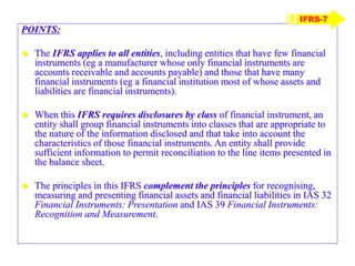 POINTS:
 The IFRS applies to all entities, including entities that have few financial
instruments (eg a manufacturer whose only financial instruments are
accounts receivable and accounts payable) and those that have many
financial instruments (eg a financial institution most of whose assets and
liabilities are financial instruments).
 When this IFRS requires disclosures by class of financial instrument, an
entity shall group financial instruments into classes that are appropriate to
the nature of the information disclosed and that take into account the
characteristics of those financial instruments. An entity shall provide
sufficient information to permit reconciliation to the line items presented in
the balance sheet.
 The principles in this IFRS complement the principles for recognising,
measuring and presenting financial assets and financial liabilities in IAS 32
Financial Instruments: Presentation and IAS 39 Financial Instruments:
Recognition and Measurement.
IFRS-7
 