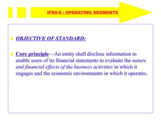 OBJECTIVE OF STANDARD:
 Core principle—An entity shall disclose information to
enable users of its financial statements to evaluate the nature
and financial effects of the business activities in which it
engages and the economic environments in which it operates.
IFRS-8 : OPERATING SEGMENTS
 