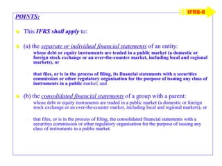 POINTS:
 This IFRS shall apply to:
 (a) the separate or individual financial statements of an entity:
– whose debt or equity instruments are traded in a public market (a domestic or
foreign stock exchange or an over-the-counter market, including local and regional
markets), or
– that files, or is in the process of filing, its financial statements with a securities
commission or other regulatory organisation for the purpose of issuing any class of
instruments in a public market; and
 (b) the consolidated financial statements of a group with a parent:
– whose debt or equity instruments are traded in a public market (a domestic or foreign
stock exchange or an over-the-counter market, including local and regional markets), or
– that files, or is in the process of filing, the consolidated financial statements with a
securities commission or other regulatory organisation for the purpose of issuing any
class of instruments in a public market.
IFRS-8
 