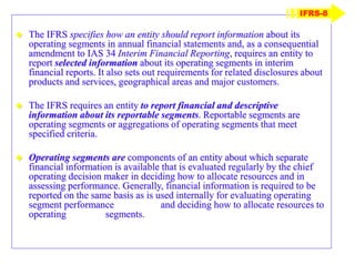  The IFRS specifies how an entity should report information about its
operating segments in annual financial statements and, as a consequential
amendment to IAS 34 Interim Financial Reporting, requires an entity to
report selected information about its operating segments in interim
financial reports. It also sets out requirements for related disclosures about
products and services, geographical areas and major customers.
 The IFRS requires an entity to report financial and descriptive
information about its reportable segments. Reportable segments are
operating segments or aggregations of operating segments that meet
specified criteria.
 Operating segments are components of an entity about which separate
financial information is available that is evaluated regularly by the chief
operating decision maker in deciding how to allocate resources and in
assessing performance. Generally, financial information is required to be
reported on the same basis as is used internally for evaluating operating
segment performance and deciding how to allocate resources to
operating segments.
IFRS-8
 