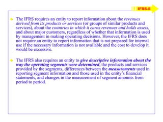  The IFRS requires an entity to report information about the revenues
derived from its products or services (or groups of similar products and
services), about the countries in which it earns revenues and holds assets,
and about major customers, regardless of whether that information is used
by management in making operating decisions. However, the IFRS does
not require an entity to report information that is not prepared for internal
use if the necessary information is not available and the cost to develop it
would be excessive.
 The IFRS also requires an entity to give descriptive information about the
way the operating segments were determined, the products and services
provided by the segments, differences between the measurements used in
reporting segment information and those used in the entity’s financial
statements, and changes in the measurement of segment amounts from
period to period.
IFRS-8
 