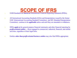 SCOPE OF IFRS
1. IASB Standards are known as International Financial Reporting Standards (IFRSs).
2. All International Accounting Standards (IASs) and Interpretations issued by the former
IASC (International Accounting Standard Committee) and SIC (Standard Interpretation
Committee) continue to be applicable unless and until they are amended or withdrawn.
3. IFRSs apply to the general purpose financial statements and other financial reporting by
profit-oriented entities -- those engaged in commercial, industrial, financial, and similar
activities, regardless of their legal form.
4. Entities other than profit-oriented business entities may also find IFRSs appropriate.
 