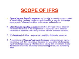 SCOPE OF IFRS
5. General purpose financial statements are intended to meet the common needs
of shareholders, creditors, employees, and the public at large for information
about an entity's financial position, performance, and cash flows.
6. Other financial reporting includes information provided outside financial
statements that assists in the interpretation of a complete set of financial
statements or improves users' ability to make efficient economic decisions.
7. IFRS apply to individual company and consolidated financial statements.
8. A complete set of financial statements includes a balance sheet, an income
statement, a cash flow statement, a statement showing either all changes in
equity or changes in equity other than those arising from investments by and
distributions to owners, a summary of accounting policies, and explanatory
notes.
 