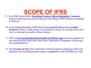 SCOPE OF IFRS
9. If an IFRS allows both a 'benchmark' and an 'allowed alternative' treatment,
financial statements may be described as conforming to IFRS whichever treatment
is followed.
10. In developing Standards, IASB intends not to permit choices in accounting
treatment. Further, IASB intends to reconsider the choices in existing IASs with a
view to reducing the number of those choices.
11. IFRS will present fundamental principles in bold face type and other guidance in
non-bold type (the 'black-letter'/'grey-letter' distinction). Paragraphs of both types
have equal authority.
12. The provision of IAS 1 that conformity with IAS requires compliance with every
applicable IAS and Interpretation requires compliance with all IFRSs as well.
 
