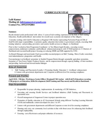 CURRICULUM VITAE
Lalit Kumar
Mailing id: lalit.kumarets@gmail.com
ContactNo.:09525192884
Summary
Result oriented senior professional with above 11 years of rich working experiences in the field of Skill training,
Education, Health and livelihood intervention for overall socio economic development of the villagers.
Currently working with IL&FS- Education as Regional CSR Anchor representing Parivartan Project (CSR of
IL&FS) with major responsibilities to promote quality education intervention in government schools, executing Skill
training initiatives and providing preventive and curative health services to villagers in Jharkhand
Prior to this I worked as State Programme Coordinator in Nav Bharat Jagriti Kendra, executing women
empowerment, entitlement realization and livelihood enhancement projects with 33 NGO partners in 11 Districts of
Jharkhand and executed health project focusing on reducing MMR and IMR supported by CINI .
As Branch Manager and team leader I had successfully executed projects on Skill Training, Micro Credit, watershed,
rural industrialization programme and Health.
Executed project on livelihood promotion in Santhal Pargana District through sustainable agriculture promotion,
formation of Non Forest Timber Producer Society and its empowerment through capacity building of their members
and providing backward and forward market linkages
Area of Expertise
1. Skill Training and Placement of youths 2. Promoting Quality Education 3. Livelihood enhancement
4. Liaison with government departments and Corporate at different level for ensuring compliance
Present Job Profile:
April 2010 - Till date: Working as Senior Officer/ Regional CSR Anchor with IL&FS-Education executing
CSR projects on Education, Skills Development (Skill Training and Placement) and Health in Jharkhand.
Major Responsibilities
 Responsible for proper planning, implementation & monitoring of CSR Initiatives.
 Executing and ensuring Health Services and livelihood initiatives (Skill Training and Placement) in
operational area.
 Overall management of Anganwari Center in project operation area
 Promotion of Quality education in 42 Government Schools using different Teaching Learning Materials
(TLM) and multimedia content developed for class 1 to 10th
.
 Liaison with government departments and different Corporate at state level for ensuring compliance
 Planning and carry out community level activities in line with thrust areas for enhancing their livelihood
through employability.
 Ensuring cost effectiveness and proper utilization of resources
 