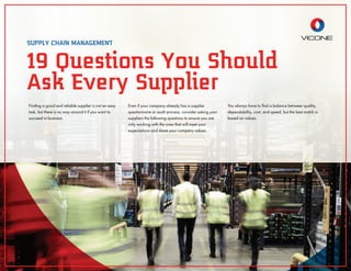 Finding a good and reliable supplier is not an easy
task, but there is no way around it if you want to
succeed in business.
Even if your company already has a supplier
questionnaire or audit process, consider asking your
suppliers the following questions to ensure you are
only working with the ones that will meet your
expectations and share your company values.
You always have to ﬁnd a balance between quality,
dependability, cost, and speed, but the best match is
based on values.
19 Questions You Should
Ask Every Supplier
SUPPLY CHAIN MANAGEMENT
 