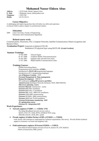 Mohamed Nasser Eldeen Abas
Address : 18 El Farek Aboud, Agouza, Giza.
E- Mail : Mohamed_nasser_abas@yahoo.com
Telephone : 33051766
Mobile : 01151136111
Career Objective:
A challenging and improving position that will utilize my skills and experience
in telecom field to achieve targets in a professional manner.
Education:
2009 Cairo University, Faculty of Engineering,
Electronics and Communication department
Related course work:
Communications, Electronics, PLC, Computer Networks, Satellite Communication, Pattern recognition and
Business Ethics.
Graduation Project: Long term evolution (LTE) 4G.
Simulation LTE physical layer using MATLAB. (Grade Excellent)
Summer Trainings:
10 /08 /2008 Telecom Egypt.
01 /07 /2008 Vodafone Mobile Telecommunication.
24 /06 /2007 Egyptian radio and television union.
13 /07 /2006 Maadi Satellite Communication Center.
Training Courses:
CCNA Networking Basics
Programming micro controller ATMEL.
Introduction to MATLAB programming languages.
Introduction to C++ programming languages.
Art of Business Creation – STP.
Personal Management & Time management.
Human Development – IMPACT.
HP certification (selling HP procurve portfolio).
Alcatel.Lucent (Intelligent Networks Solutions- NGN- IMS/TISPAN)
Microwave planning course
Ericsson Marconi transmission course
Ericsson RBS 6601 installation
Ericsson RBS 6201 v2 installation
Ericsson BBU 6102 , BBS 6101 installation
Ericsson GSM 6000 commissioning
Ericsson WCDMA 6000 commissioning
Ericsson MINI link TN R4 installation
Ericsson Performance monitoring -OJT
2G optimization course
Ericsson 2G –Integration-OJT
Work Experience:
• Network engineer.(72009 ------ 42010) CNE
Providing Broadband network services such as
MATV, PAY-TV, VOD, IPTVI, NTERACTIVE using
DOCSIS, DAVIC, DVB, HFC, QAM
• Presale engineer (Golden Partner of HP) .(152010 ----- 92010)
work closely with customers to understand key technical requirements, Site survey, Provide Hotline technical
support to customers via Email and telephone calls .
• Field maintenance engineer (Ericsson) (92010------22013)
Clear BTS & Node B alarms (ericsson 2G & 3G, huawei 3G, ZTE 2G&3G)
Alarms (Transmission, RBS, power)
 