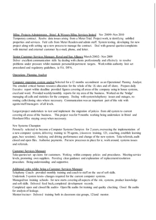 Billing Projects Administrator, Bristol & Wessex Billing Services limited Nov 2009-Nov 2010
Temporary contract. Resolve data issues arising from a Meter Trial. Project work, ie identifying unbilled
properties and services. Field calls from Meter Readers and admin staff. System testing, developing for new
project along with setting up a new process to manage the contract. Deal with general queries/complaints
with internal and external customer by e-mail, phone, and letter.
Senior Customer Services Manager, Royal and Sun Alliance March 2002- Nov 2009
Deliver excellent communication skills by dealing with clients professionally and effectively to resolve
problems under pressure whilst maintain personal/department targets. Workwithin authority limit set
procedural and regulatory guidelines, ie FSA, DPA.
Operations Planning Analyst
Computer migration system analyst Selected for a 12 months secondment as an Operational Planning Analyst.
This entailed critical human resource allocation for the whole of the UK sites and off shore. Prepare daily
Executive report within deadline provided figures covering all areas of the company using in house systems,
exceland word. Provided weekly/monthly reports for my area of the business. Worked on the 'bridge'
managing all calls and statistics for the company. Dealing with system/telephony issues and outages, re-
routing calls/closing sites where necessary. Communication was an important part of this role with
agents/staff/managers of all levels.
Largestproject undertaken to test and implement the migration of policies from old system to current
covering all areas of the business. This project wasfor 9 months working being undertaken in Bristol and
Horsham Office staying away when necessary.
New Systems Champion
Personally selected to become a Computer Systems Champion for 2 years,overseeing the implementation of
a new computer system, delivering training to 70 agents, {classroom training, 121, coaching, establish learning
gaps, buzz sessions). Analysing and driving performance and change of the new system. Take referrals, audit
closed and open files. Authorise payments. Put new processes in place for ie, work around, systems issues
and referrals.
Customer Services Manager
Take queries/set up claims for customers. Working within company policies and procedures. Meeting service
levels, promoting own suppliers. Providing clear guidance and explanation of replacement/resolution
procedure. Being understanding and supportive.
Additional roles whilst being a Customer Services Manager
Telephony Coach- provided monthly training and coach to staff on the use of soft skills.
Undertook 3 system tests- changes required for the current computer systems.
Managed/ran training schools- for new starts covering all aspects of the role, systems, product knowledge
and soft skills. Delivered feed back,completed development records.
Completed open and closed file audits- Open file audits for training and quality checking. Closed file audits
for analysis of leakage.
Mentor/trainer- Delivered training both in classroom size groups, 121and mentor.
 