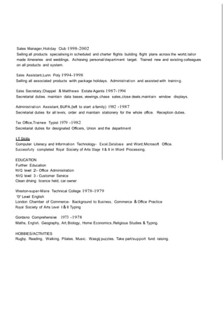Sales Manager,Holiday Club 1998-2002
Selling all products specialising in scheduled and charter flights building flight plans across the world,tailor
made itineraries and weddings. Achieving personal/department target. Trained new and existing colleagues
on all products and system.
Sales Assistant,Lunn Poly 1994-1998
Selling all associated products with package holidays. Administration and assisted with training.
Sales Secretary,Chappel & Matthews Estate Agents 1987-1994
Secretarial duties. maintain data bases, viewings,chase sales,close deals,maintain window displays.
Administration Assistant, BUPA,(left to start a family) 1982 -1987
Secretarial duties for all levels, order and maintain stationery for the whole office. Reception duties.
Tax Office,Trainee Typist 1979 -1982
Secretarial duties for designated Officers, Union and the department
I.T Skills
Computer Literacy and Information Technology- Excel,Database and Word,Microsoft Office.
Successfully completed Royal Society of Arts Stage I & II in Word Processing.
EDUCATION
Further Education
NVQ level 2- Office Administration
NVQ level 3 - Customer Service
Clean driving licence held, car owner
Weston-super-Mare Technical College 1978-1979
'0' Level English
London Chamber of Commerce- Background to Business, Commerce & Office Practice
Royal Society of Arts Level I & II Typing
Gordano Comprehensive 1973 -1978
Maths, English, Geography, Art,Biology, Home Economics,Religious Studies & Typing.
HOBBIES/ACTIVITIES
Rugby. Reading. Walking. Pilates. Music. Wasgij puzzles. Take part/support fund raising.
 