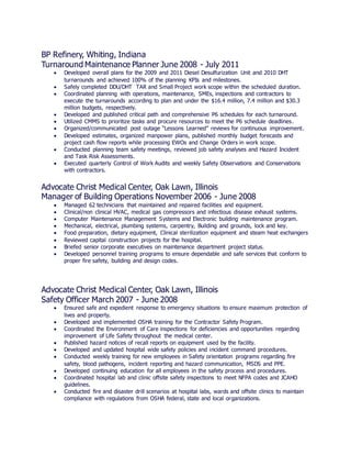 BP Refinery, Whiting, Indiana
Turnaround Maintenance Planner June 2008 - July 2011
 Developed overall plans for the 2009 and 2011 Diesel Desulfurization Unit and 2010 DHT
turnarounds and achieved 100% of the planning KPIs and milestones.
 Safely completed DDU/DHT TAR and Small Project work scope within the scheduled duration.
 Coordinated planning with operations, maintenance, SMEs, inspections and contractors to
execute the turnarounds according to plan and under the $16.4 million, 7.4 million and $30.3
million budgets, respectively.
 Developed and published critical path and comprehensive P6 schedules for each turnaround.
 Utilized CMMS to prioritize tasks and procure resources to meet the P6 schedule deadlines.
 Organized/communicated post outage “Lessons Learned” reviews for continuous improvement.
 Developed estimates, organized manpower plans, published monthly budget forecasts and
project cash flow reports while processing EWOs and Change Orders in work scope.
 Conducted planning team safety meetings, reviewed job safety analyses and Hazard Incident
and Task Risk Assessments.
 Executed quarterly Control of Work Audits and weekly Safety Observations and Conservations
with contractors.
Advocate Christ Medical Center, Oak Lawn, Illinois
Manager of Building Operations November 2006 - June 2008
 Managed 62 technicians that maintained and repaired facilities and equipment.
 Clinical/non clinical HVAC, medical gas compressors and infectious disease exhaust systems.
 Computer Maintenance Management Systems and Electronic building maintenance program.
 Mechanical, electrical, plumbing systems, carpentry, Building and grounds, lock and key.
 Food preparation, dietary equipment, Clinical sterilization equipment and steam heat exchangers
 Reviewed capital construction projects for the hospital.
 Briefed senior corporate executives on maintenance department project status.
 Developed personnel training programs to ensure dependable and safe services that conform to
proper fire safety, building and design codes.
Advocate Christ Medical Center, Oak Lawn, Illinois
Safety Officer March 2007 - June 2008
 Ensured safe and expedient response to emergency situations to ensure maximum protection of
lives and property.
 Developed and implemented OSHA training for the Contractor Safety Program.
 Coordinated the Environment of Care inspections for deficiencies and opportunities regarding
improvement of Life Safety throughout the medical center.
 Published hazard notices of recall reports on equipment used by the facility.
 Developed and updated hospital wide safety policies and incident command procedures.
 Conducted weekly training for new employees in Safety orientation programs regarding fire
safety, blood pathogens, incident reporting and hazard communication, MSDS and PPE.
 Developed continuing education for all employees in the safety process and procedures.
 Coordinated hospital lab and clinic offsite safety inspections to meet NFPA codes and JCAHO
guidelines.
 Conducted fire and disaster drill scenarios at hospital labs, wards and offsite clinics to maintain
compliance with regulations from OSHA federal, state and local organizations.
 