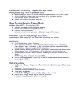 Royal Crown Cola Bottling Company, Chicago, Illinois
Driver/Helper May 1988 - September 1990
 Delivered beverages products on various distribution routes throughout Chicago and suburbs.
 Performed retail merchandising and sales promotions during store grand openings.
 Built promotion displays to increase sales.
 Assisted route drivers in distribution of product.
Grace Chemical Company, Chicago, Illinois
Laborer May 1986 - September 1986
 Organized warehouse inventory for various products.
 Cleaned various mechanical equipment processes.
 Processed environmental waste.
 Removed material from storage vessels and transport equipment for disposal.
Education: Loyola University, Chicago, Illinois (1988)
I hold a Bachelor of Arts in Philosophy with minor studies in Psychology and Theology.
Certificates:
 OSHA 30 Construction Industry Certificate
 Steam Optimization Certificate in Steam Applications from Armstrong Steam School, Three
Rivers Michigan (1998): Applications for heat tracing steam utilization, condensate recovery,
load applications and process equipment heating techniques.
 Certified Industrial Medical Technician in Life Saving from St. James Hospital and Medical Center.
Chicago Heights, Illinois (1995) techniques in CPR, medical and first responder training.
 Hazmat Certificate Hazardous Waste Operations and Emergency Response Technician Level
(2002).
 OSHA Training - Class IV Asbestos Awareness (2002).
 Class IV (Stationary Engineers) License from the National Institute for the Uniform Licensing of
Power Engineers (2005).
Skills and Abilities:
 Fire Services – 10+ years of experience. Trained at Louisiana State University and Mobil Joliet,
Illinois.
 Rescue team - 5 years of experience.
 Experienced in Safety training and OSHA regulations.
 Taught Junior Achievement.
 Teach 6th, 7th and 8th grade religious education (21 years of experience)
 Coached youth football, baseball, soccer, basketball and softball.
 Proficient in Microsoft Excel, Word, PowerPoint and P6.
 