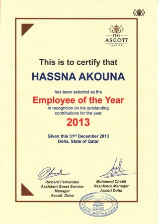 -rH
E-_
ASCOTT
This is to certify that
HASSNAAKOUNA
has been selected as the
Employee of the Year
in recognition on his outstanding
contributions for the year
201 3
Given this 3{st December 2013
Doha, State of Qatar
Mohamed Chebil
Residence Manager
Ascott Doha
/F:::::::2*
DOI{S "v,CE g
Richard Fernandes
Assisfant Guest Servrce
Manager
Ascott Doha
/es,*
 