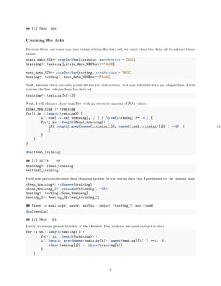 ## [1] 7846 160
Cleaning the data
Because there are some non-zero values within the data set, we must clean the data set to extract those
values.
train_data_NZV<- nearZeroVar(training, saveMetrics = TRUE)
training<- training[,train_data_NZV$nzv==FALSE]
test_data_NZV<- nearZeroVar(testing, saveMetrics = TRUE)
testing<- testing[, test_data_NZV$nzv==FALSE]
Next, because there are data points within the ﬁrst column that may interfere with my alogorithms, I will
remove the ﬁrst column from the data set
training<- training[c(-1)]
Next, I will elimiate those variables with an excessive amount of NAs values.
final_training <- training
for(i in 1:length(training)) {
if( sum( is.na( training[, i] ) ) /nrow(training) >= .6 ) {
for(j in 1:length(final_training)) {
if( length( grep(names(training[i]), names(final_training)[j]) ) ==1) { fin
}
}
}
}
dim(final_training)
## [1] 11776 58
training<- final_training
rm(final_training)
I will now perform the same data cleansing process for the testing data that I performed for the training data.
clean_training<- colnames(training)
clean_training_2<- colnames(training[, -58])
testing<- testing[clean_training]
testing_2<- testing_2[clean_training_2]
## Error in eval(expr, envir, enclos): object 'testing_2' not found
dim(testing)
## [1] 7846 58
Lastly, to ensure proper function of the Decision Tree analysis, we must coerce the data
for (i in 1:length(testing) ) {
for(j in 1:length(training)) {
if( length( grep(names(training[i]), names(testing)[j]) ) ==1) {
class(testing[j]) <- class(training[i])
}
}
2
 