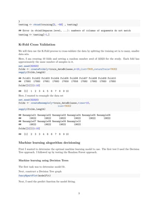 }
testing <- rbind(training[2, -58] , testing)
## Error in rbind(deparse.level, ...): numbers of columns of arguments do not match
testing <- testing[-1,]
K-Fold Cross Validation
We will then use the K-Fold process to cross-validate the data by splitting the training set in to many, smaller
data sets.
Here, I am creating 10 folds and setting a random number seed of 32323 for the study. Each fold has
approximately the same number of samples in it.
set.seed(32323)
folds <- createFolds(y=train_data$classe,k=10,list=TRUE,returnTrain=TRUE)
sapply(folds,length)
## Fold01 Fold02 Fold03 Fold04 Fold05 Fold06 Fold07 Fold08 Fold09 Fold10
## 17660 17660 17661 17660 17659 17658 17660 17660 17660 17660
folds[[1]][1:10]
## [1] 1 2 3 4 5 6 7 8 9 10
Here, I wanted to resample the data set
set.seed(32323)
folds <- createResample(y=train_data$classe,times=10,
list=TRUE)
sapply(folds,length)
## Resample01 Resample02 Resample03 Resample04 Resample05 Resample06
## 19622 19622 19622 19622 19622 19622
## Resample07 Resample08 Resample09 Resample10
## 19622 19622 19622 19622
folds[[1]][1:10]
## [1] 2 3 3 4 6 6 7 8 9 10
Machine learning alogorithm decisioning
First I wanted to determine the optimal machine learning model to use. The ﬁrst test I used the Decision
Tree approach. I followed up by testing the Random Forest approach.
Machine learning using Decision Trees
The ﬁrst task was to determine model ﬁt.
Next, construct a Decision Tree graph
fancyRpartPlot(modelFit)
Next, I used the predict function for model ﬁtting.
3
 