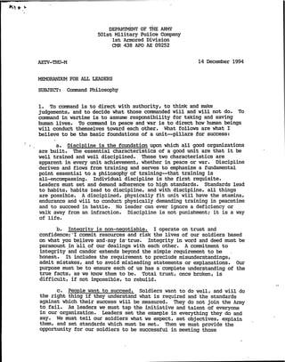 K ^
DEPARTMENT OF THE AFMy
501st Military Police Company
1st Armored Division
CMR 438 APO AE 09252
AETV-THU-M 14 Decanber 1994
MEMORANDUM FOR ALL LEADERS
SUBJECT: Command Philosophy
1. To command is to direct with authority, to think and make
judgements, and to decide what those commanded will and will not do. To
command in wartime is to assume responsibility for taking and saving
human lives. To command in peace and war is to direct how human beings
will conduct themselves toward each other. What follows are what I
believe to be the basic foundations of a unit—pillars for success:
a. Discipline is the foundation upon which all good organizations
are built. The essential characteristics of a good unit are that it be
well trained and well disciplined. These two characteristics are
apparent in every vmit achievement, whether in peace or war. Discipline
derives and flows from training and serves to enphasize a fundamental
point essential to a philosophy of training—that training is
all-encompassing. Individual discipline is the first requisite.
Leaders must set and demand adherence to high standards. Standards lead
to habits, habits lead to discipline, and with discipline, all things
are possible. A disciplined, physically fit unit will have the stamina,
endurance and will to conduct physically demanding training in peacetime
and to succeed in battle. No leader can ever ignore a deficiency or
walk away from an infraction. Discipline is not punishment; it is a wayof life.
b. Integrity is non-negotiable. I operate on trust and
confidence;"I commit resources and risk the lives of our soldiers based
on what you believe and-say is-true. Integrity in word and deed must be
paramount in ail of our dealings with each other. A commitment to
integrity and candor extends beyond the simple requirement to be
honest. It includes the requirement to preclude misunderstandings,
admit mistakes, and to avoid misleading statements or explanations. Our
purpose must be to ensure each of us has a complete understanding of the
true facts, as we know them to be. Total trust, once broken, is
difficult, if not impossible, to rebuild.
c. People want to succeed. Soldiers want to do well, and will do
the right thing if they understand what is required and the standards
against which their success will be measured. They do not join the Army
to fail. As leaders we must tap the initiative and talent of everyone
in our organization. Leaders set the example in everything they do and
say. We must tell oxir soldiers what we expect, set objectives, explain
them, and set standards which must be met. Then we must provide the
opportunity for our soldiers to be successful in meeting those
 