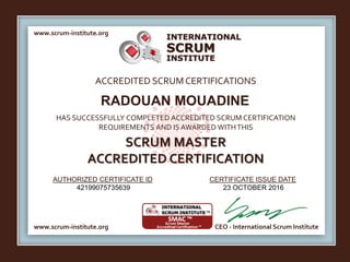 INTERNATIONAL
INSTITUTE
SCRUM
www.scrum-institute.org
www.scrum-institute.org CEO - International Scrum Institute
ACCREDITED SCRUMCERTIFICATIONS
HAS SUCCESSFULLY COMPLETED ACCREDITED SCRUM CERTIFICATION
REQUIREMENTS AND IS AWARDED WITHTHIS
SCRUM MASTER
ACCREDITED CERTIFICATION
AUTHORIZED CERTIFICATE ID CERTIFICATE ISSUE DATE
RADOUAN MOUADINE
42199075735639 23 OCTOBER 2016
 