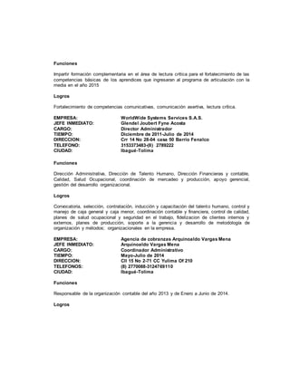 Funciones
Impartir formación complementaria en el área de lectura crítica para el fortalecimiento de las
competencias básicas de los aprendices que ingresaran al programa de articulación con la
media en el año 2015
Logros
Fortalecimiento de competencias comunicativas, comunicación asertiva, lectura crítica.
EMPRESA: WorldWide Systems Services S.A.S.
JEFE INMEDIATO: Glendel Joubert Fyne Acosta
CARGO: Director Administrador
TIEMPO: Diciembre de 2011-Julio de 2014
DIRECCION: Crr 14 No 28-04 casa 50 Barrio Fenalco
TELEFONO: 3153373483-(8) 2789222
CIUDAD: Ibagué-Tolima
Funciones
Dirección Administrativa, Dirección de Talento Humano, Dirección Financieras y contable,
Calidad, Salud Ocupacional, coordinación de mercadeo y producción, apoyo gerencial,
gestión del desarrollo organizacional.
Logros
Convocatoria, selección, contratación, inducción y capacitación del talento humano, control y
manejo de caja general y caja menor, coordinación contable y financiera, control de calidad,
planes de salud ocupacional y seguridad en el trabajo, fidelizacion de clientes internos y
externos, planes de producción, soporte a la gerencia y desarrollo de metodología de
organización y métodos; organizacionales en la empresa.
EMPRESA: Agencia de cobranzas Arquinoaldo Vargas Mena
JEFE INMEDIATO: Arquinoaldo Vargas Mena
CARGO: Coordinador Administrativo
TIEMPO: Mayo-Julio de 2014
DIRECCION: Cll 15 No 2-71 CC Yulima Of 210
TELEFONOS: (8) 2770088-3124769110
CIUDAD: Ibagué-Tolima
Funciones
Responsable de la organización contable del año 2013 y de Enero a Junio de 2014.
Logros
 