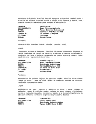 Recomendar a la gerencia acerca del adecuado manejo de la información contable, guarda y
archivo de los soportes contables, control y manejo de los ingresos y egresos, crear,
organizar, manejar la caja general-menor y modelo de administración.
EMPRESA: Telmex Hogar
JEFE INMEDIATO: Duver Alexander Velandia
CARGO: Asesor Comercial Bidireccional
TIEMPO: Octubre de 2008-Mayo de 2009
DIRECCION: Crr 5 con Cll 14 esquina
TELEFONO: (1) 6500300
CIUDAD: Ibagué-Tolima
Funciones
Venta de servicios intangibles (Internet, Televisión, Telefonía y otros).
Logros
Conocimiento en venta de intangibles, fidelizacion de clientes, conocimiento de perfiles de
clientes, elaboración de contrato de prestación de servicios y clausulas de permanencia,
seguimiento pre, venta y postventa, recuperación de cartera, lectura de mapas y nodos,
reporte de venta y agendamiento de servicios.
EMPRESA: Instituto Formar E.U.
JEFE INMEDIATO: María Luisa Ávila Sandoval
CARGO: Coordinador de Matriculas
TIEMPO: Abril de 2006-Julio de 2008
DIRECCION: Crr 7No 9-101 Barrio Belén
TELEFONO: 2732640-2731182
CIUDAD: Ibagué-Tolima
Funciones
Administración del Sistema Integrado de Matriculas (SIMAT), matriculas de las madres
cabeza de familia y jefes de hogar, reporte de novedades, informes de matriculas,
coordinación de proceso de grados.
Logros
Administración del SIMAT, creación y promoción de grupos y grados, proceso de
graduación, ingreso de matriculas nuevas, traslados de grupo, colegios e instituciones,
cambio en matriculas, novedades, correcciones, reportes a la Secretaria Departamental de
Educación del Tolima, coordinación en proceso de graduación y diplomas.
EMPRESA: Distrifantasias
JEFE INMEDIATO: Lorena Gaitan Gomez
CARGO: Coordinador de Administrativo
TIEMPO: Agosto de 2004-Junio de 2006
 