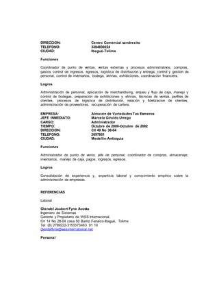 DIRECCION: Centro Comercial sandrexito
TELEFONO: 3204830224
CIUDAD: Ibagué-Tolima
Funciones
Coordinador de punto de ventas, ventas externas y procesos administrativos, compras,
gastos control de ingresos, egresos, logística de distribución y entrega, control y gestión de
personal, control de inventarios, bodega, vitrinas, exhibiciones, coordinación financiera.
Logros
Administración de personal, aplicación de merchandising, arqueo y flujo de caja, manejo y
control de bodegas, preparación de exhibiciones y vitrinas, técnicas de ventas, perfiles de
clientes, procesos de logística de distribución, relación y fidelizacion de clientes,
administración de proveedores, recuperación de cartera.
EMPRESA: Almacén de VariedadesTus Esmeros
JEFE INMEDIATO: Marcela Giraldo Urrego
CARGO: Administrador
TIEMPO: Octubre de 2000-Octubre de 2002
DIRECCION: Cll 49 No 30-04
TELEFONO: 2697601
CIUDAD: Medellín-Antioquia
Funciones
Administrador de punto de venta, jefe de personal, coordinador de compras, almacenaje,
inventarios, manejo de caja, pagos, ingresos, egresos.
Logros
Consolidación de experiencia y, experticia laboral y conocimiento empírico sobre la
administración de empresas.
REFERENCIAS
Laboral
Glendel Joubert Fyne Acosta
Ingeniero de Sistemas
Gerente y Propietario de WSS Internacional.
Crr 14 No 28-04 casa 50 Barrio Fenalco-Ibagué, Tolima
Tel: (8) 2789222-3153373483 91 19
glendelfyne@wssinternational.net
Personal
 