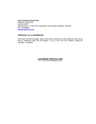 John Sebastián Villada Villa
Enfermero Profesional
Docente UNAC
Calle 29 # 29 – 31 Apto 1603 Guayacanes de San Diego, Medellín, Antioquia
Tel: 3137348680
villadavilla@hotmail.com
VERACIDAD DE LA INFORMACION
Para todos los efectos legales, hago constar que la información suministrada en esta hoja de
vida es totalmente cierta (Art 64 numeral 1 C.S.T y Art 5 de la ley 190/95 y puede ser
verificada a cabalidad.
LUIS ENRIQUE MONTOYA LUJAN
C.C 71.375.315 de Medellín (ant)
 