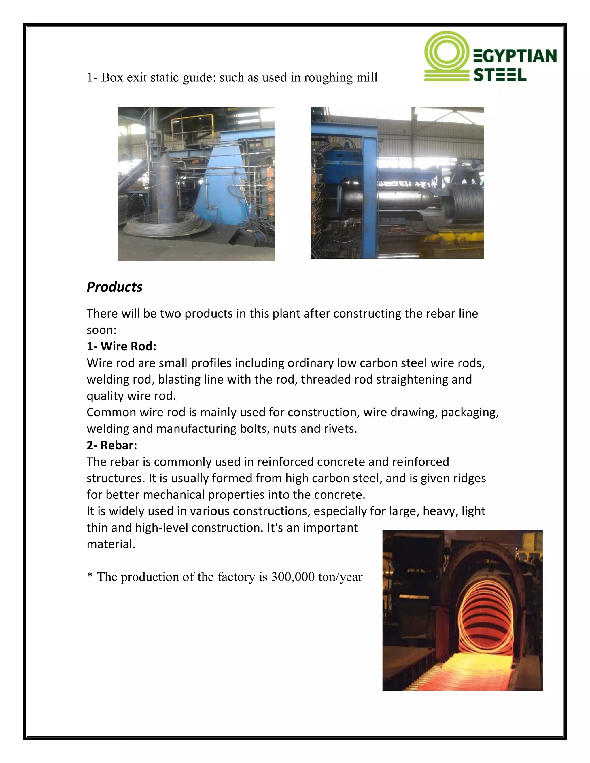 1- Box exit static guide: such as used in roughing mill
Products
There will be two products in this plant after constructing the rebar line
soon:
1- Wire Rod:
Wire rod are small profiles including ordinary low carbon steel wire rods,
welding rod, blasting line with the rod, threaded rod straightening and
quality wire rod.
Common wire rod is mainly used for construction, wire drawing, packaging,
welding and manufacturing bolts, nuts and rivets.
2- Rebar:
The rebar is commonly used in reinforced concrete and reinforced
structures. It is usually formed from high carbon steel, and is given ridges
for better mechanical properties into the concrete.
It is widely used in various constructions, especially for large, heavy, light
thin and high-level construction. It's an important
material.
* The production of the factory is 300,000 ton/year
 
