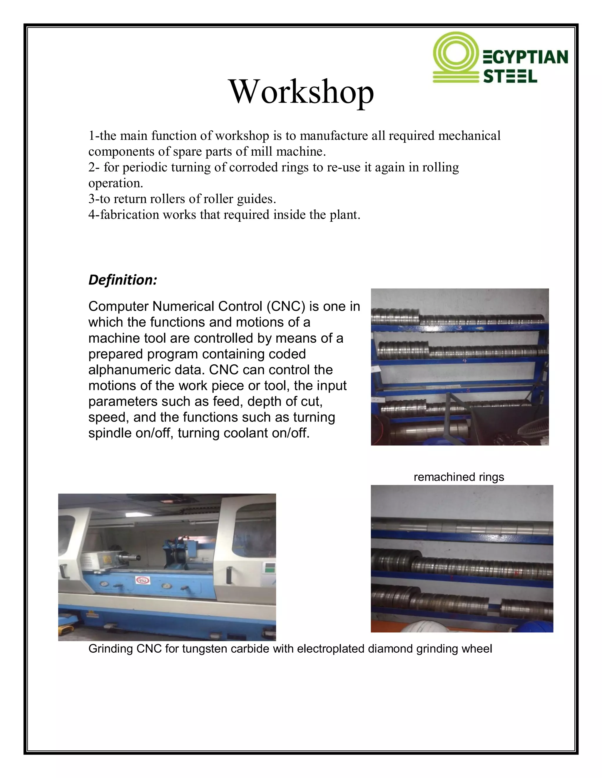 Workshop
1-the main function of workshop is to manufacture all required mechanical
components of spare parts of mill machine.
2- for periodic turning of corroded rings to re-use it again in rolling
operation.
3-to return rollers of roller guides.
4-fabrication works that required inside the plant.
Definition:
Computer Numerical Control (CNC) is one in
which the functions and motions of a
machine tool are controlled by means of a
prepared program containing coded
alphanumeric data. CNC can control the
motions of the work piece or tool, the input
parameters such as feed, depth of cut,
speed, and the functions such as turning
spindle on/off, turning coolant on/off.
remachined rings
Grinding CNC for tungsten carbide with electroplated diamond grinding wheel
 
