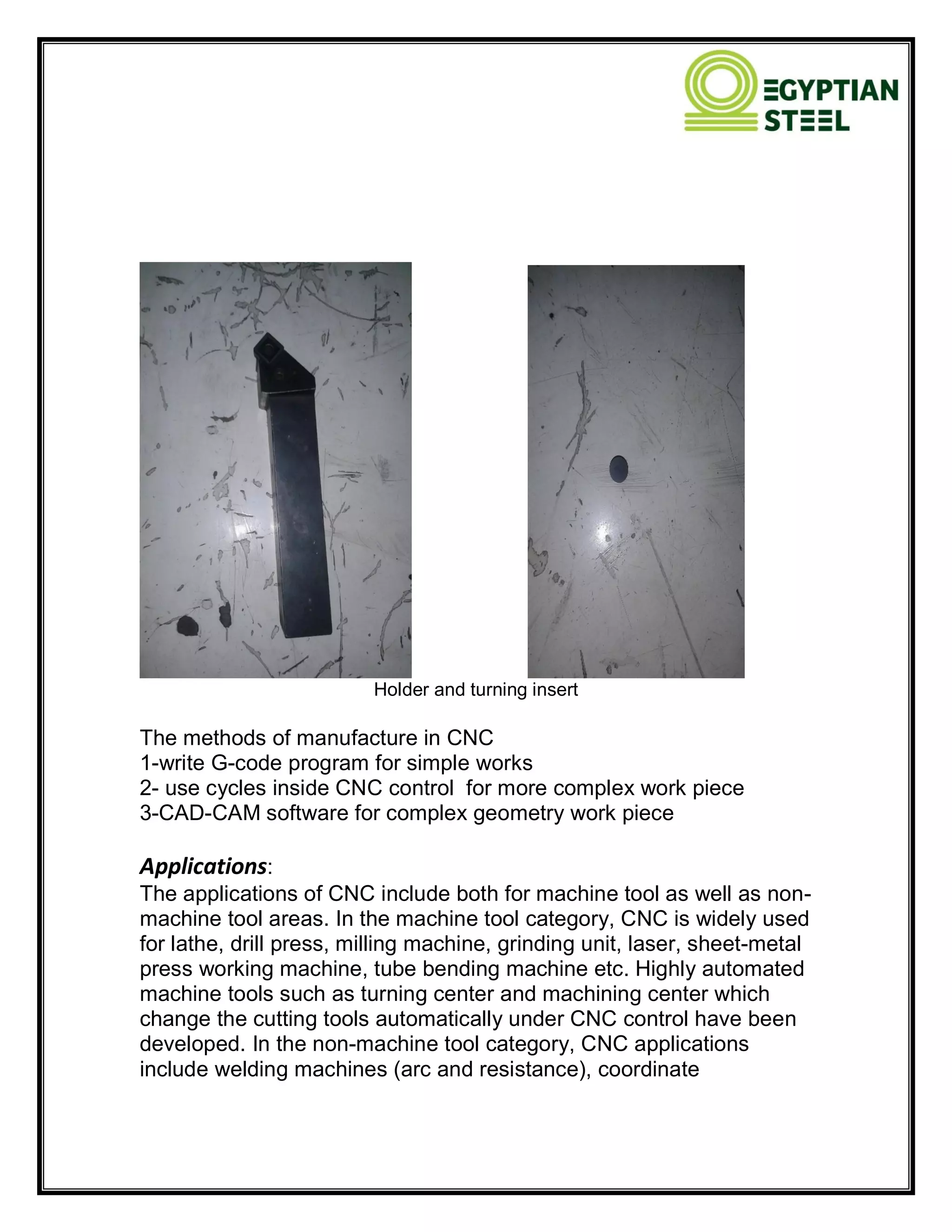 Holder and turning insert
The methods of manufacture in CNC
1-write G-code program for simple works
2- use cycles inside CNC control for more complex work piece
3-CAD-CAM software for complex geometry work piece
Applications:
The applications of CNC include both for machine tool as well as non-
machine tool areas. In the machine tool category, CNC is widely used
for lathe, drill press, milling machine, grinding unit, laser, sheet-metal
press working machine, tube bending machine etc. Highly automated
machine tools such as turning center and machining center which
change the cutting tools automatically under CNC control have been
developed. In the non-machine tool category, CNC applications
include welding machines (arc and resistance), coordinate
 