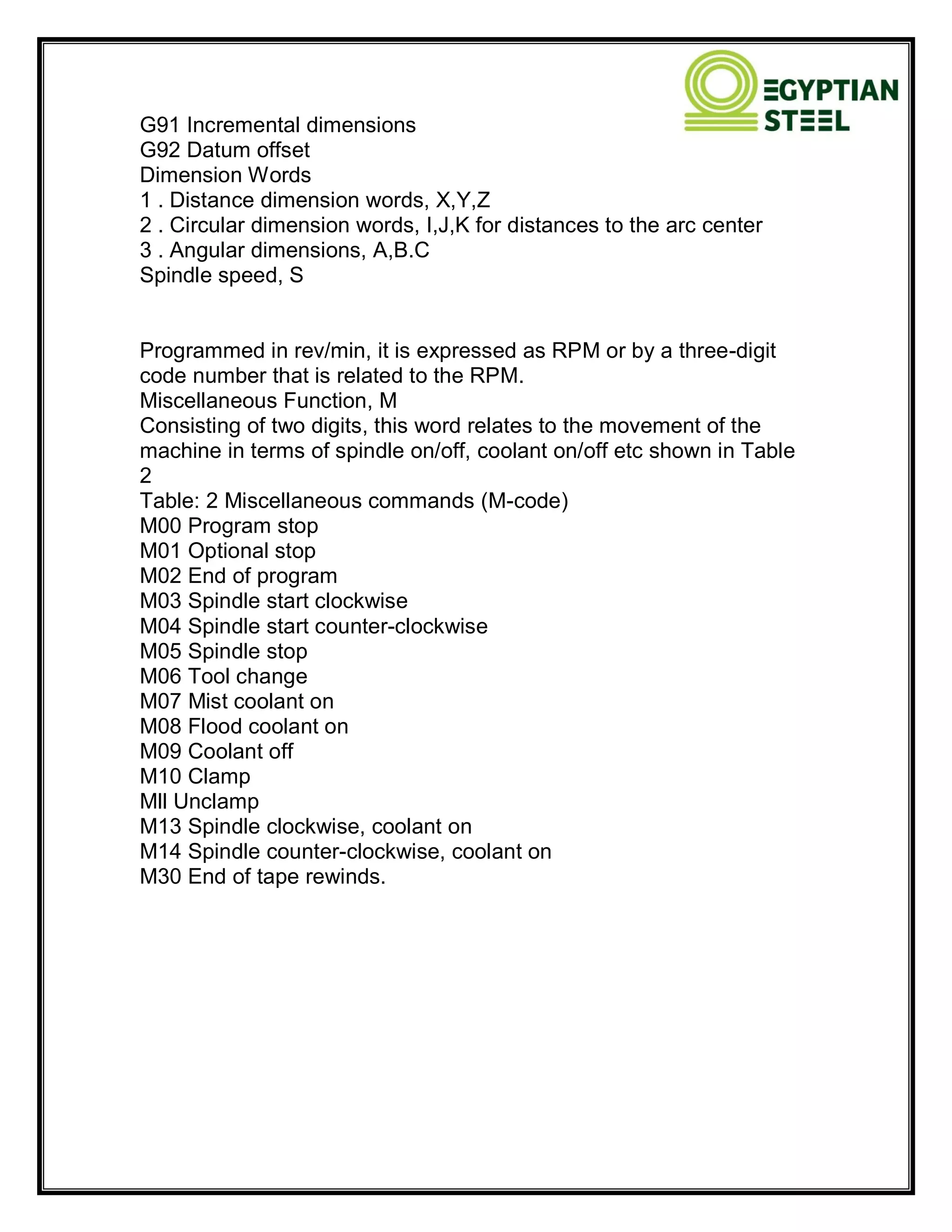 G91 Incremental dimensions
G92 Datum offset
Dimension Words
1 . Distance dimension words, X,Y,Z
2 . Circular dimension words, I,J,K for distances to the arc center
3 . Angular dimensions, A,B.C
Spindle speed, S
Programmed in rev/min, it is expressed as RPM or by a three-digit
code number that is related to the RPM.
Miscellaneous Function, M
Consisting of two digits, this word relates to the movement of the
machine in terms of spindle on/off, coolant on/off etc shown in Table
2
Table: 2 Miscellaneous commands (M-code)
M00 Program stop
M01 Optional stop
M02 End of program
M03 Spindle start clockwise
M04 Spindle start counter-clockwise
M05 Spindle stop
M06 Tool change
M07 Mist coolant on
M08 Flood coolant on
M09 Coolant off
M10 Clamp
Mll Unclamp
M13 Spindle clockwise, coolant on
M14 Spindle counter-clockwise, coolant on
M30 End of tape rewinds.
 