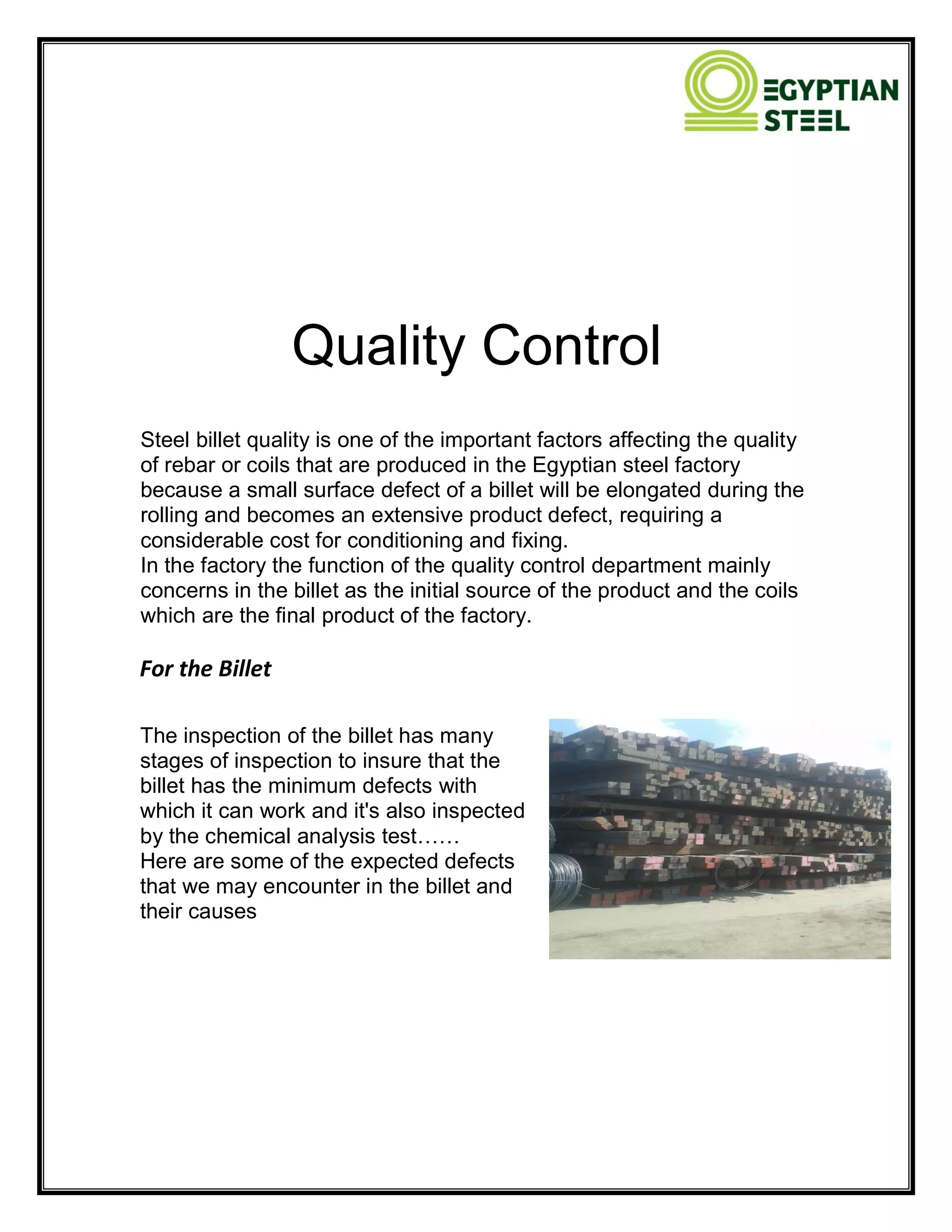 Quality Control
Steel billet quality is one of the important factors affecting the quality
of rebar or coils that are produced in the Egyptian steel factory
because a small surface defect of a billet will be elongated during the
rolling and becomes an extensive product defect, requiring a
considerable cost for conditioning and fixing.
In the factory the function of the quality control department mainly
concerns in the billet as the initial source of the product and the coils
which are the final product of the factory.
For the Billet
The inspection of the billet has many
stages of inspection to insure that the
billet has the minimum defects with
which it can work and it's also inspected
by the chemical analysis test……
Here are some of the expected defects
that we may encounter in the billet and
their causes
 
