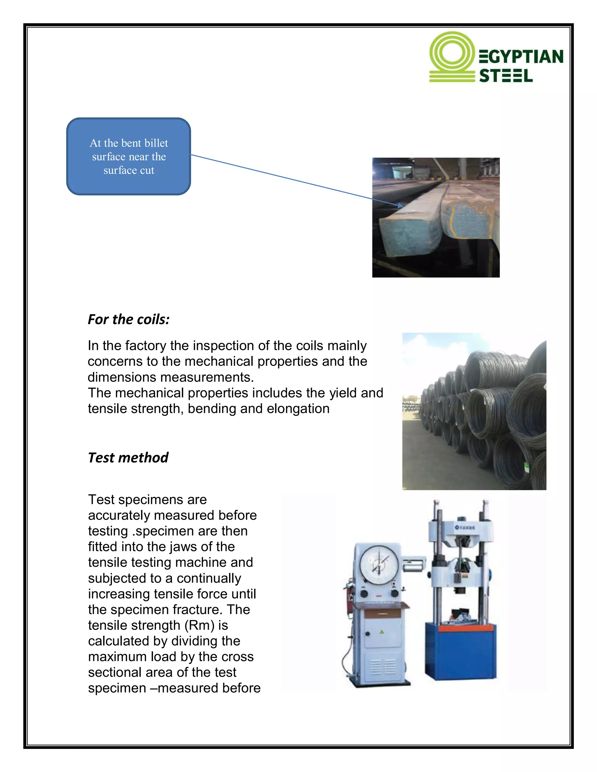 For the coils:
In the factory the inspection of the coils mainly
concerns to the mechanical properties and the
dimensions measurements.
The mechanical properties includes the yield and
tensile strength, bending and elongation
Test method
Test specimens are
accurately measured before
testing .specimen are then
fitted into the jaws of the
tensile testing machine and
subjected to a continually
increasing tensile force until
the specimen fracture. The
tensile strength (Rm) is
calculated by dividing the
maximum load by the cross
sectional area of the test
specimen –measured before
At the bent billet
surface near the
surface cut
 