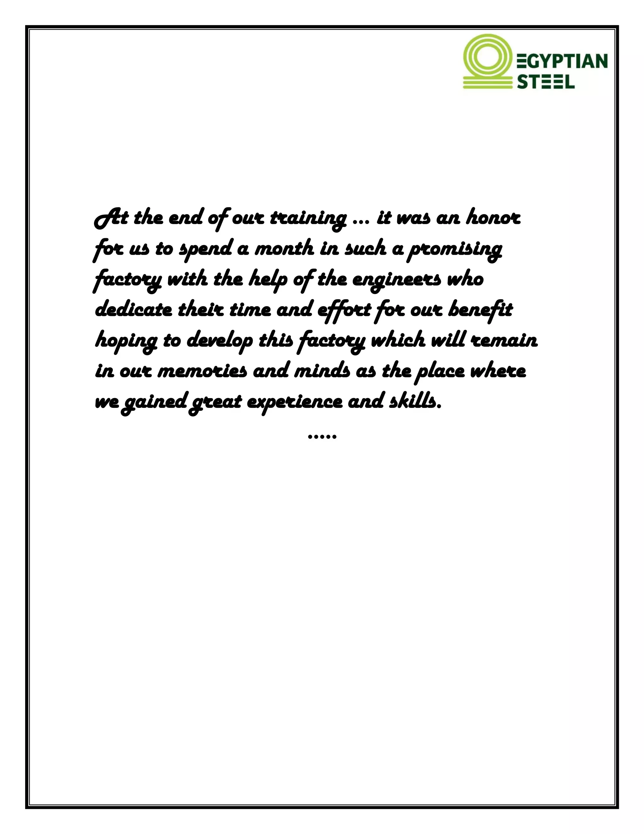 At the end of our training ... it was an honor
for us to spend a month in such a promising
factory with the help of the engineers who
dedicate their time and effort for our benefit
hoping to develop this factory which will remain
in our memories and minds as the place where
we gained great experience and skills.
…..
 