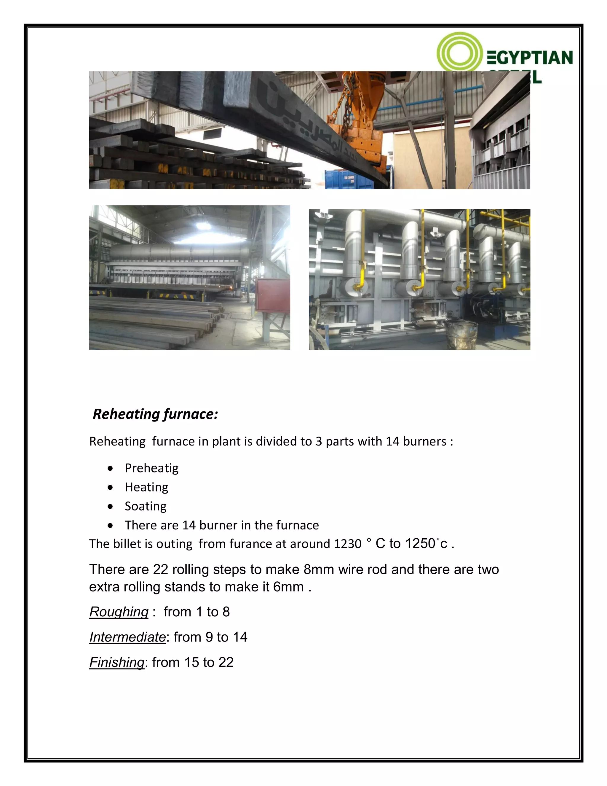Reheating furnace:
Reheating furnace in plant is divided to 3 parts with 14 burners :
 Preheatig
 Heating
 Soating
 There are 14 burner in the furnace
The billet is outing from furance at around 1230 ° C to 1250˚c .
There are 22 rolling steps to make 8mm wire rod and there are two
extra rolling stands to make it 6mm .
Roughing : from 1 to 8
Intermediate: from 9 to 14
Finishing: from 15 to 22
 