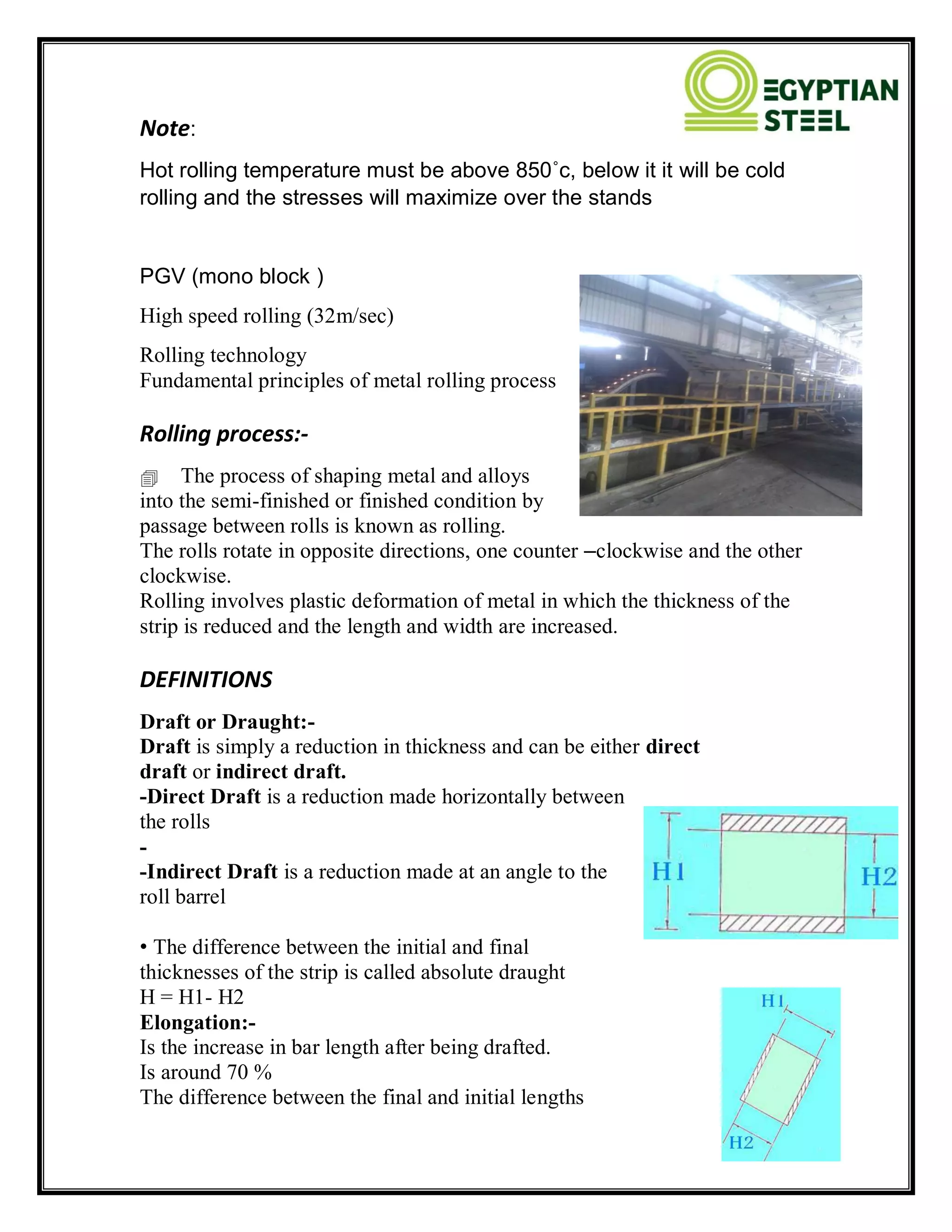 Note:
Hot rolling temperature must be above 850˚c, below it it will be cold
rolling and the stresses will maximize over the stands
PGV (mono block )
High speed rolling (32m/sec)
Rolling technology
Fundamental principles of metal rolling process
Rolling process:-
The process of shaping metal and alloys
into the semi-finished or finished condition by
passage between rolls is known as rolling.
The rolls rotate in opposite directions, one counter –clockwise and the other
clockwise.
Rolling involves plastic deformation of metal in which the thickness of the
strip is reduced and the length and width are increased.
DEFINITIONS
Draft or Draught:-
Draft is simply a reduction in thickness and can be either direct
draft or indirect draft.
-Direct Draft is a reduction made horizontally between
the rolls
-
-Indirect Draft is a reduction made at an angle to the
roll barrel
• The difference between the initial and final
thicknesses of the strip is called absolute draught
H = H1- H2
Elongation:-
Is the increase in bar length after being drafted.
Is around 70 %
The difference between the final and initial lengths
 