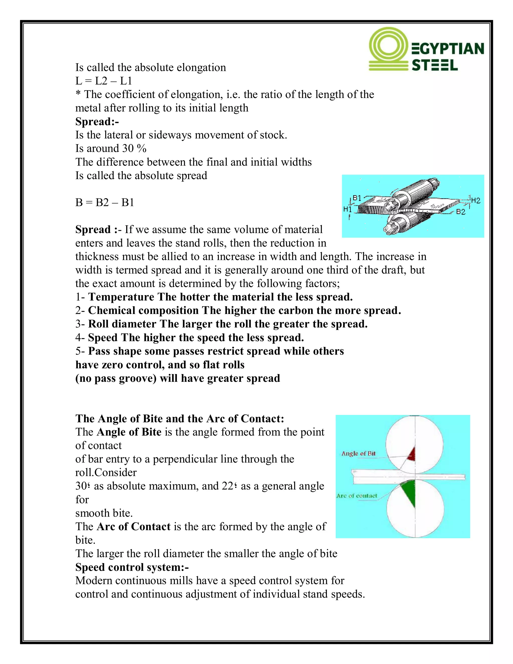 Is called the absolute elongation
L = L2 – L1
* The coefficient of elongation, i.e. the ratio of the length of the
metal after rolling to its initial length
Spread:-
Is the lateral or sideways movement of stock.
Is around 30 %
The difference between the final and initial widths
Is called the absolute spread
B = B2 – B1
Spread :- If we assume the same volume of material
enters and leaves the stand rolls, then the reduction in
thickness must be allied to an increase in width and length. The increase in
width is termed spread and it is generally around one third of the draft, but
the exact amount is determined by the following factors;
1- Temperature The hotter the material the less spread.
2- Chemical composition The higher the carbon the more spread.
3- Roll diameter The larger the roll the greater the spread.
4- Speed The higher the speed the less spread.
5- Pass shape some passes restrict spread while others
have zero control, and so flat rolls
(no pass groove) will have greater spread
The Angle of Bite and the Arc of Contact:
The Angle of Bite is the angle formed from the point
of contact
of bar entry to a perpendicular line through the
roll.Consider
30‫؛‬ as absolute maximum, and 22‫؛‬ as a general angle
for
smooth bite.
The Arc of Contact is the arc formed by the angle of
bite.
The larger the roll diameter the smaller the angle of bite
Speed control system:-
Modern continuous mills have a speed control system for
control and continuous adjustment of individual stand speeds.
 