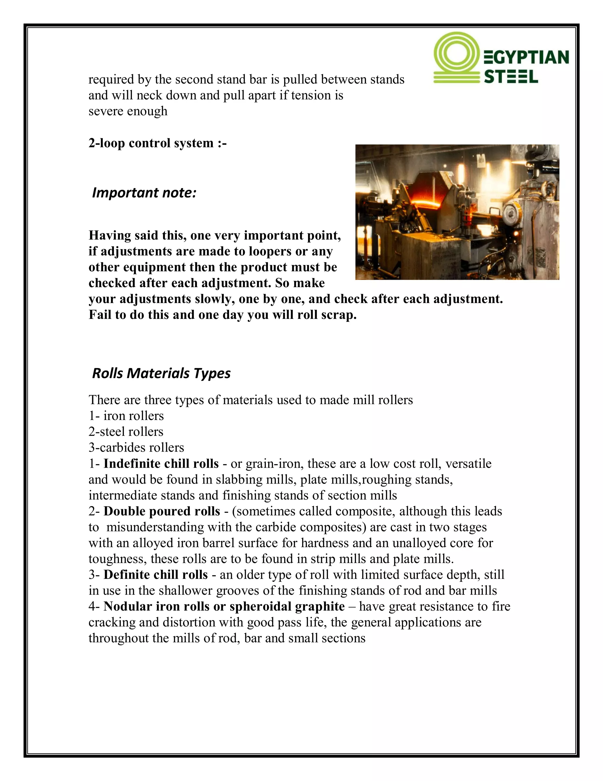 required by the second stand bar is pulled between stands
and will neck down and pull apart if tension is
severe enough
2-loop control system :-
Important note:
Having said this, one very important point,
if adjustments are made to loopers or any
other equipment then the product must be
checked after each adjustment. So make
your adjustments slowly, one by one, and check after each adjustment.
Fail to do this and one day you will roll scrap.
Rolls Materials Types
There are three types of materials used to made mill rollers
1- iron rollers
2-steel rollers
3-carbides rollers
1- Indefinite chill rolls - or grain-iron, these are a low cost roll, versatile
and would be found in slabbing mills, plate mills,roughing stands,
intermediate stands and finishing stands of section mills
2- Double poured rolls - (sometimes called composite, although this leads
to misunderstanding with the carbide composites) are cast in two stages
with an alloyed iron barrel surface for hardness and an unalloyed core for
toughness, these rolls are to be found in strip mills and plate mills.
3- Definite chill rolls - an older type of roll with limited surface depth, still
in use in the shallower grooves of the finishing stands of rod and bar mills
4- Nodular iron rolls or spheroidal graphite – have great resistance to fire
cracking and distortion with good pass life, the general applications are
throughout the mills of rod, bar and small sections
 
